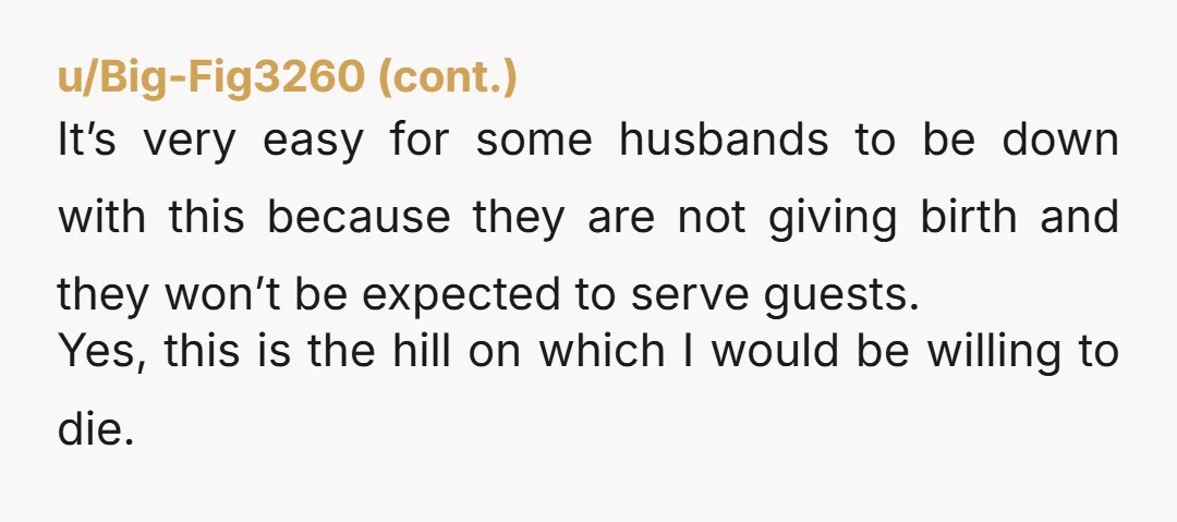 u/Tinkerbell_98
NTA.   Hold very firm.  When your husband pushes out a baby then he can set the post partum rules.    