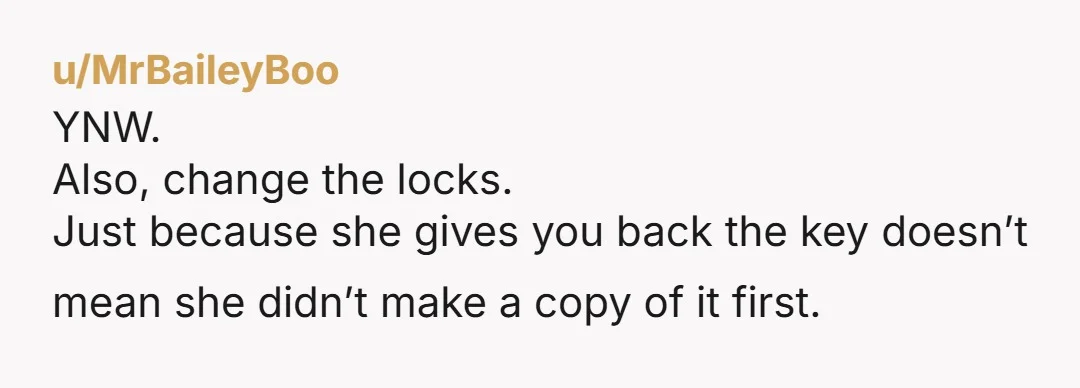 u/MrBaileyBoo YNW. Also, change the locks. Just because she gives you back the key doesn’t mean she didn’t make a copy of it first.
