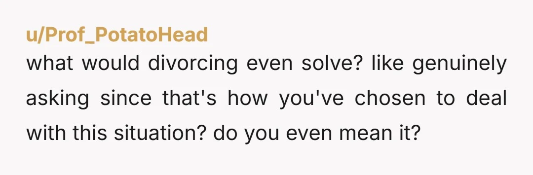 u/Prof_PotatoHead
what would divorcing even solve? like genuinely asking since that's how you've chosen to deal with this situation? do you even mean it?