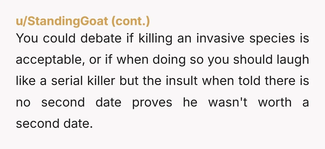 u/spitvalv That’s crazy behavior to intentionally go out of his way to run it over and laugh about it. Especially on a first date… Did he seem like an outdoorsy...