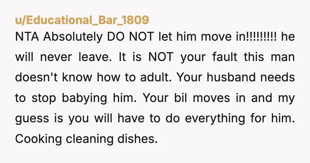 u/Lisa_Knows_Best You let him move in and he'll never leave. Your marriage will end over this. Be careful about your husband giving him even more money though. Keep an eye...