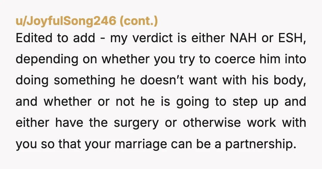 u/IntrepidDifference84
I mean….he is exercising his bodily rights and not having sex.
And vasectomies aren’t always reversible.
That needs to be explained in every post about vasectomies.