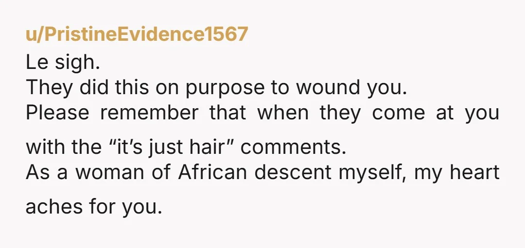 u/PristineEvidence1567 Le sigh. They did this on purpose to wound you. Please remember that when they come at you with the “it’s just hair” comments. As a woman of African...