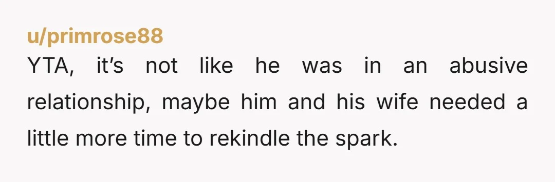 u/primrose88 YTA, it’s not like he was in an abusive relationship, maybe him and his wife needed a little more time to rekindle the spark. The point is mind your...