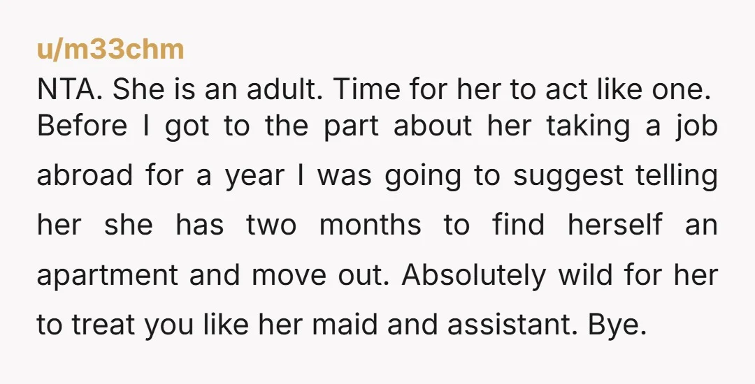 u/Known_Total_2666 “Now she says she’s quitting her job (“everyone there is dumb”) to teach English abroad for a year.“ This sounds like a gift. If she’s offering to move out,...