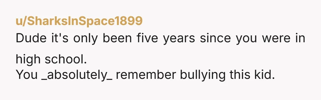 u/SharksInSpace1899
Dude it's only been five years since you were in high school.
You _absolutely_ remember bullying this kid.