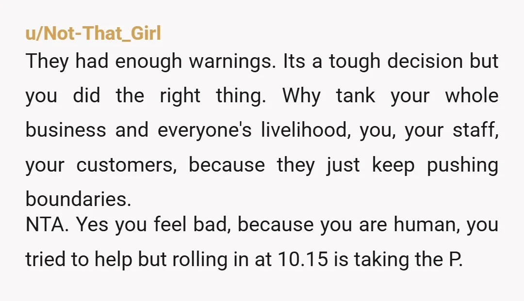 u/Not-That_Girl They had enough warnings. Its a tough decision but you did the right thing. Why tank your whole business and everyone's livelihood, you, your staff, your customers, because they...