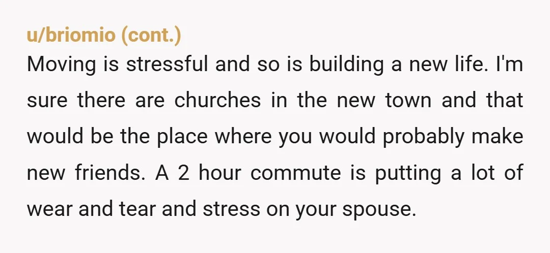 u/AwkwardDuckling87 Your husband can drive an hour each way to work, but your friends, family and support system can't? You can't do the same commute once a week for church?...