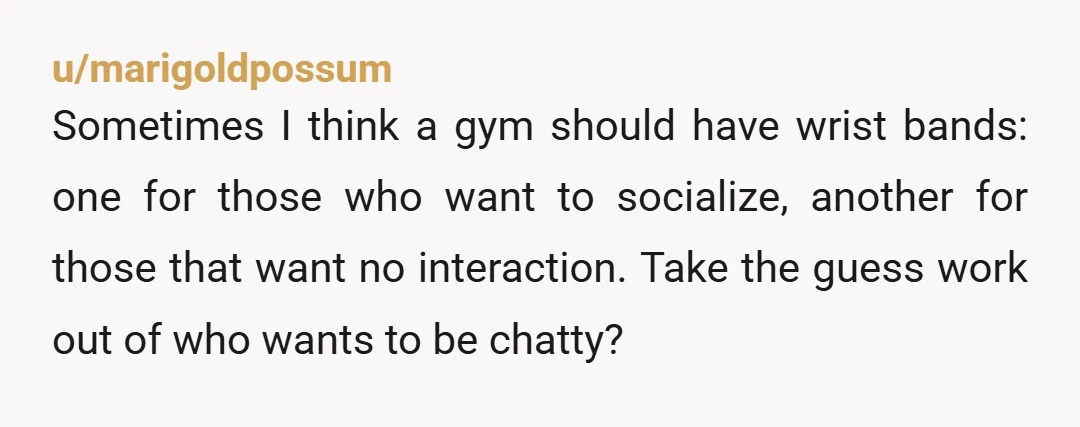 u/marigoldpossum Sometimes I think a gym should have wrist bands: one for those who want to socialize, another for those that want no interaction. Take the guess work out of...