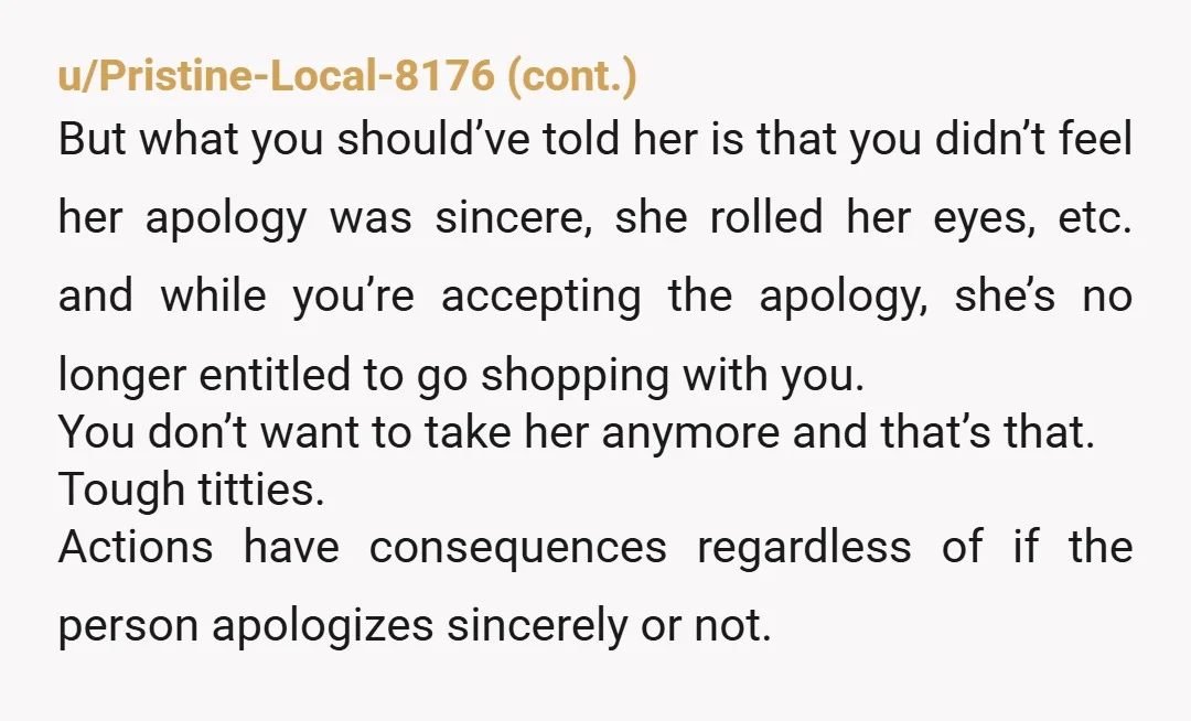 u/SavingsAd8992 NTA. She should have to face consequences. Missing out in this shopping trip will hopefully help her to think before she hurts someone in the future. I’d start to...