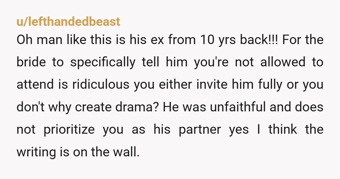 u/lefthandedbeast Oh man like this is his ex from 10 yrs back!!! For the bride to specifically tell him you're not allowed to attend is ridiculous you either invite him...