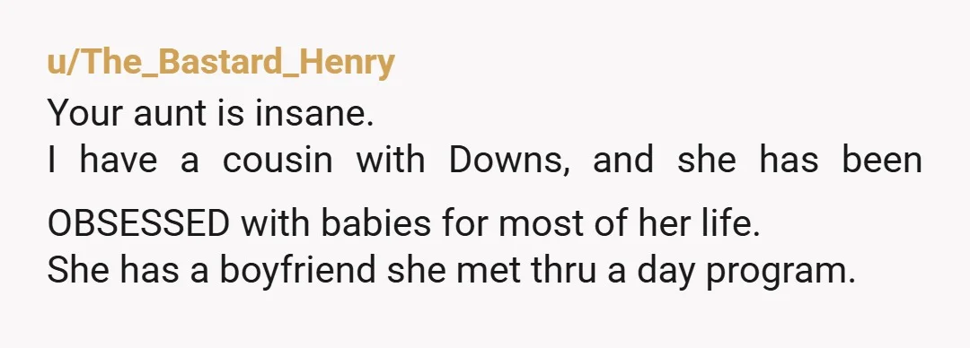 u/The_Bastard_Henry Your aunt is insane. I have a cousin with Downs, and she has been OBSESSED with babies for most of her life. She has a boyfriend she met thru...