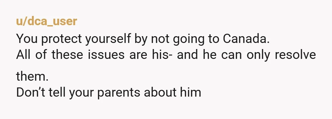 u/dca_user
You protect yourself by not going to Canada.
All of these issues are his- and he can only resolve them.
Don’t tell your parents about him