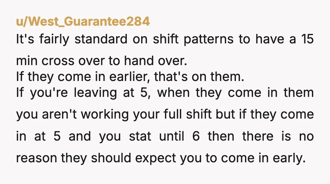 u/heyyouguyyyyy Yeah I do 15 min early for turn over. Sometimes my day next shift doesn’t show up til exactly change over and then I just do the same back....