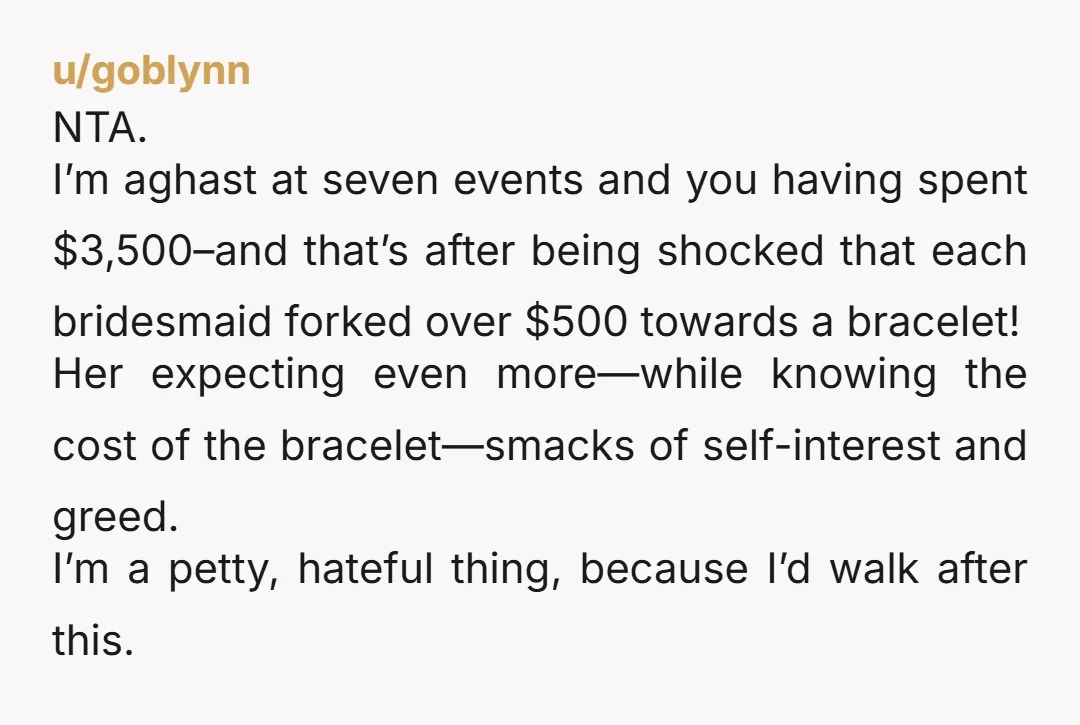 u/goblynn NTA. I’m aghast at seven events and you having spent $3,500–and that’s after being shocked that each bridesmaid forked over $500 towards a bracelet! Her expecting even more—while knowing...