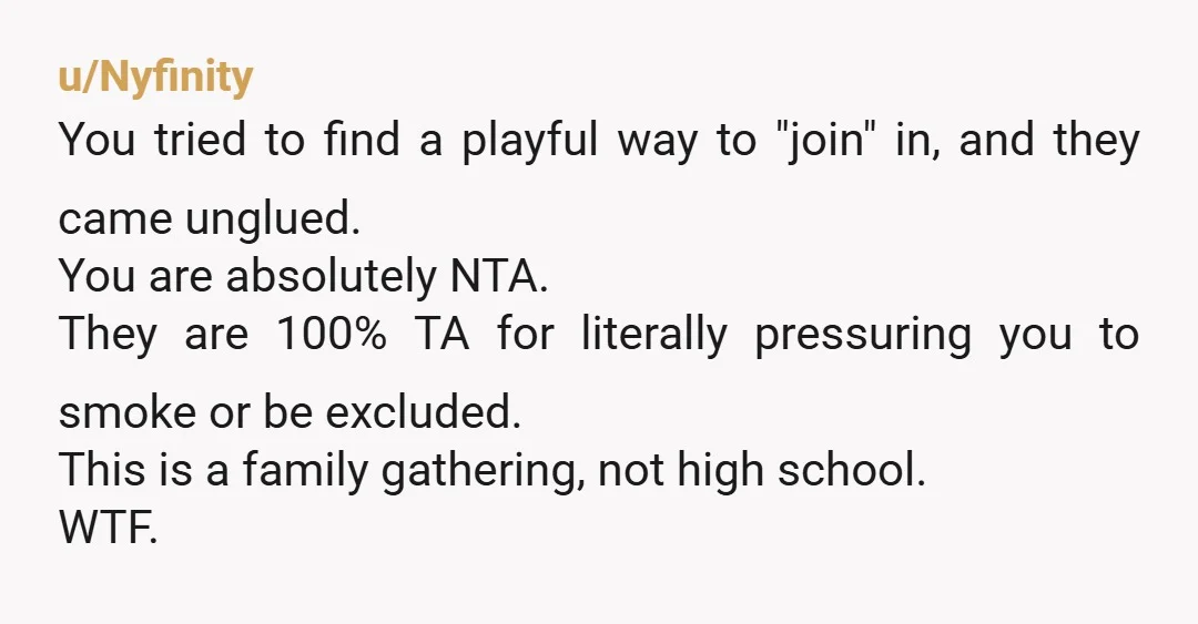 u/Nyfinity You tried to find a playful way to "join" in, and they came unglued. You are absolutely NTA. They are 100% TA for literally pressuring you to smoke or...