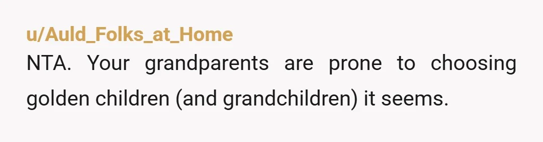 u/Auld_Folks_at_Home
NTA. Your grandparents are prone to choosing golden children (and grandchildren) it seems.