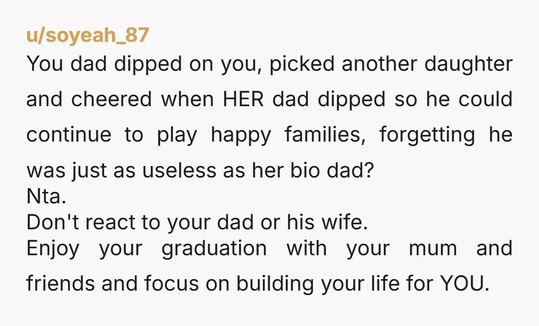 u/soyeah_87 You dad dipped on you, picked another daughter and cheered when HER dad dipped so he could continue to play happy families, forgetting he was just as useless as...