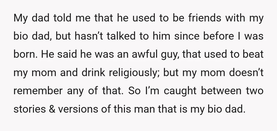 u/jamicam You have every right to reach out and get to know your bio dad. Don't base your opinion of him on things people say about him, base it on...