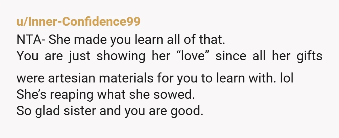 u/Inner-Confidence99 NTA- She made you learn all of that. You are just showing her “love” since all her gifts were artesian materials for you to learn with. lol  She’s  reaping...