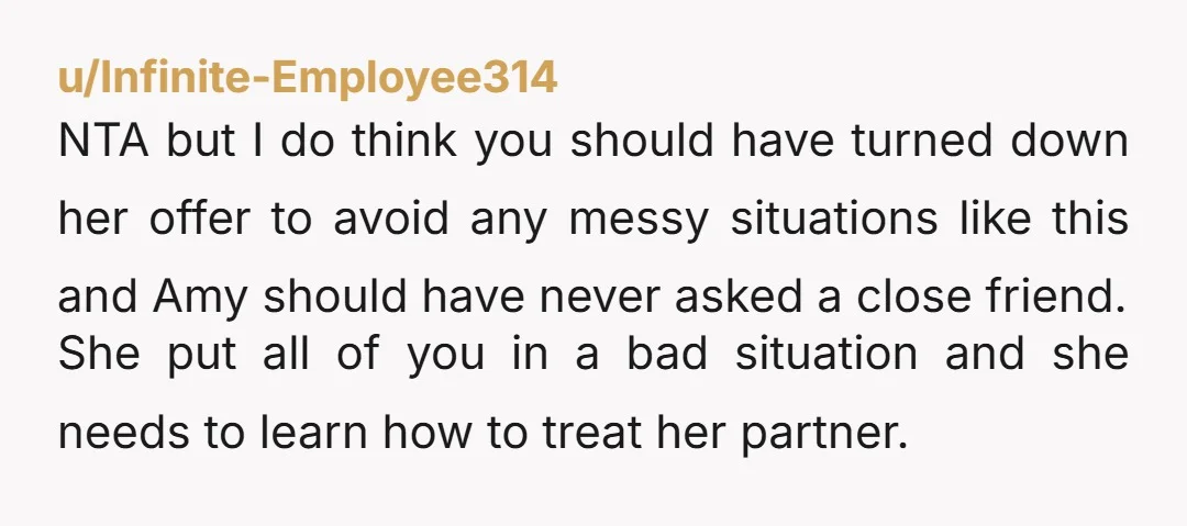 u/Infinite-Employee314 NTA but I do think you should have turned down her offer to avoid any messy situations like this and Amy should have never asked a close friend. She...