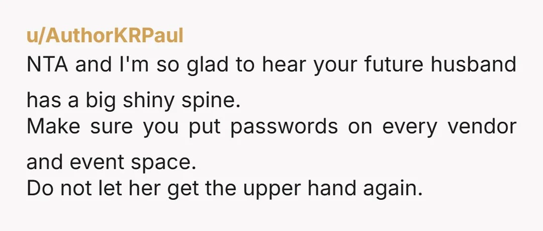 u/AuthorKRPaul NTA and I'm so glad to hear your future husband has a big shiny spine. Make sure you put passwords on every vendor and event space. Do not let...