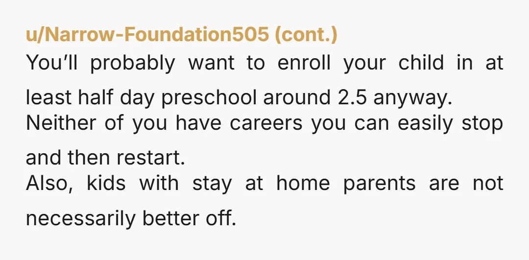 u/UnderTheFrozenSky I think having a stay at home parent is ideal. Did you guys not discuss what your plans would be with kids before now?
