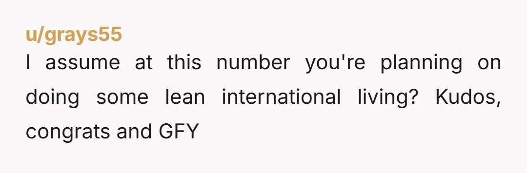 u/grays55
I assume at this number you're planning on doing some lean international living? Kudos, congrats and GFY