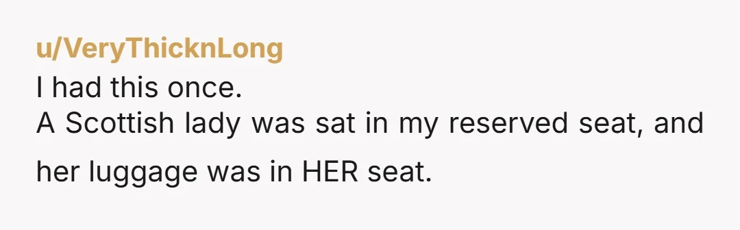 u/VeryThicknLong I had this once. A Scottish lady was sat in my reserved seat, and her luggage was in HER seat. I asked her to move along so I could...