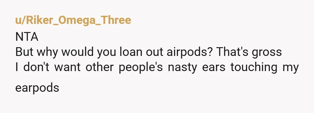 u/TLX10 NTA. Call their police station an report your stolen property providing the Find My screen shots. AirPods aren’t cheap and that’s why little miss Klepto willingly stole your AirPods...