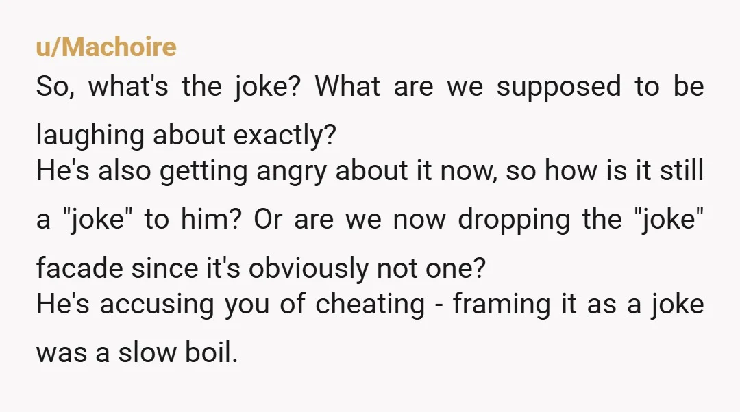 u/Browneyedgal21 You can simply tell him to stop joking about you cheating on him because it's offensive to you. You're not cheating and him implying you are is offensive. It...
