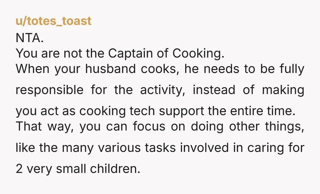 u/totes_toast NTA. You are not the Captain of Cooking. When your husband cooks, he needs to be fully responsible for the activity, instead of making you act as cooking tech...