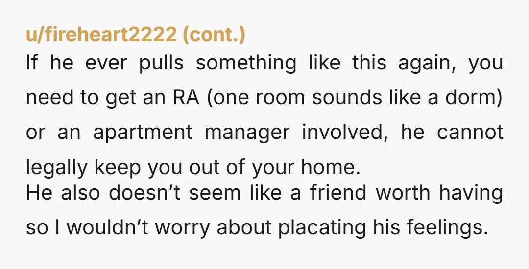 u/3v1lkr0w ESH! You are a grown ass adult! That is also your dorm room. You have every right to be in there, and are allowed to change your mind for...