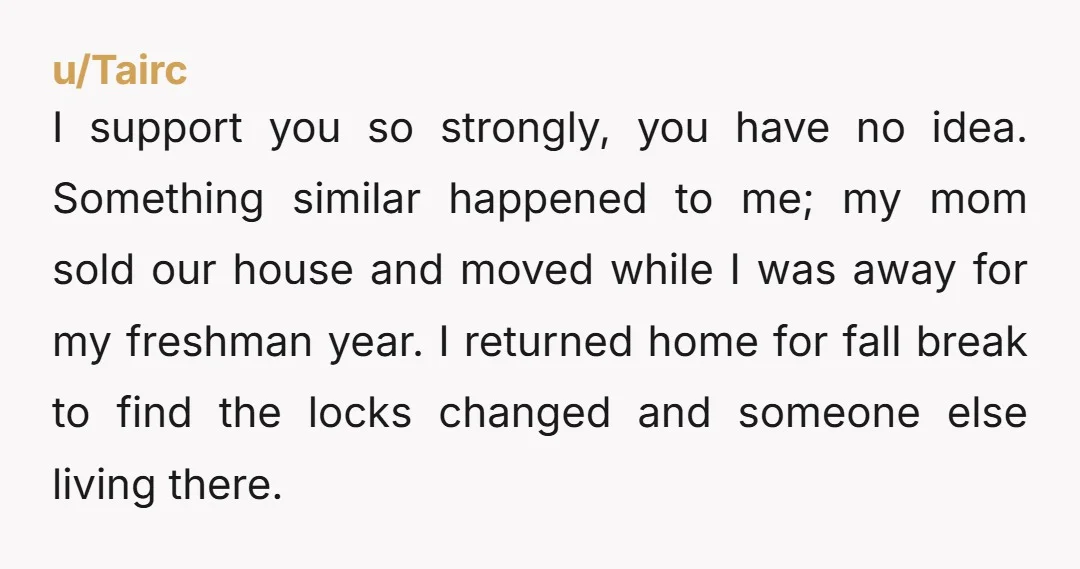 u/Tairc I support you so strongly, you have no idea. Something similar happened to me; my mom sold our house and moved while I was away for my freshman year....