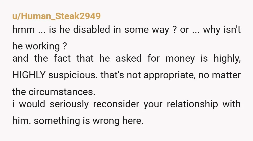 u/Human_Steak2949 hmm ... is he disabled in some way ? or ... why isn't he working ? and the fact that he asked for money is highly, HIGHLY suspicious. that's...