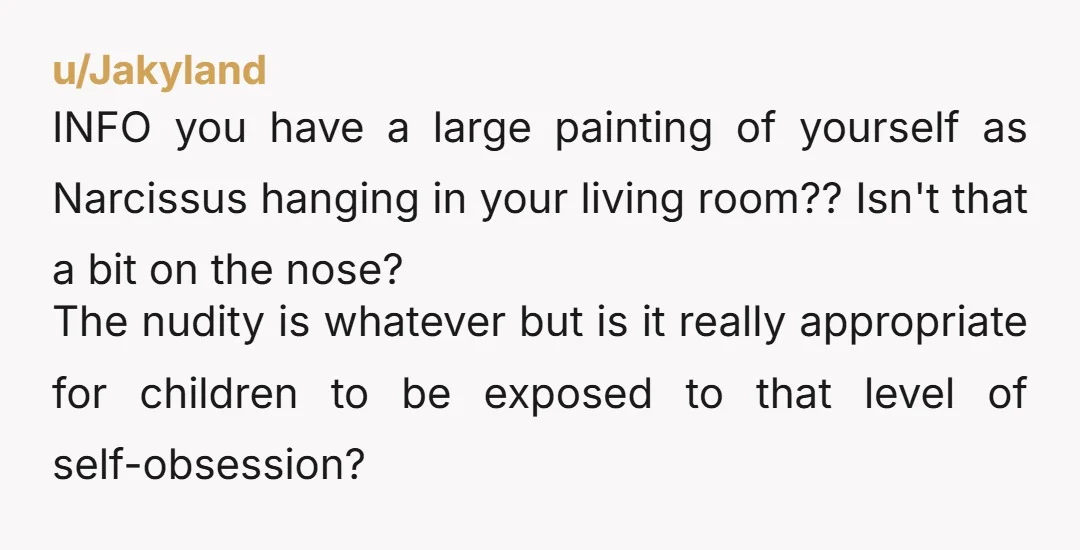 u/Jakyland INFO you have a large painting of yourself as Narcissus hanging in your living room?? Isn't that a bit on the nose? The nudity is whatever but is it...