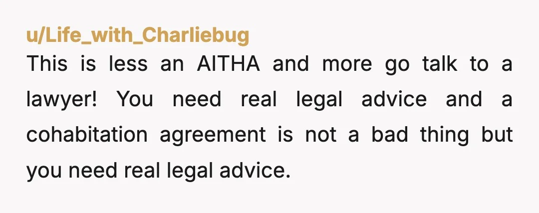 u/Life_with_Charliebug This is less an AITHA and more go talk to a lawyer! You need real legal advice and a cohabitation agreement is not a bad thing but you need...