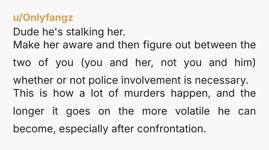 u/copypop NTA but you prob shouldn't be friends with this person anymore. That behavior is disturbingly obsessive & is apparently escalating. It's incredibly worrisome that he's now stalking this girl...