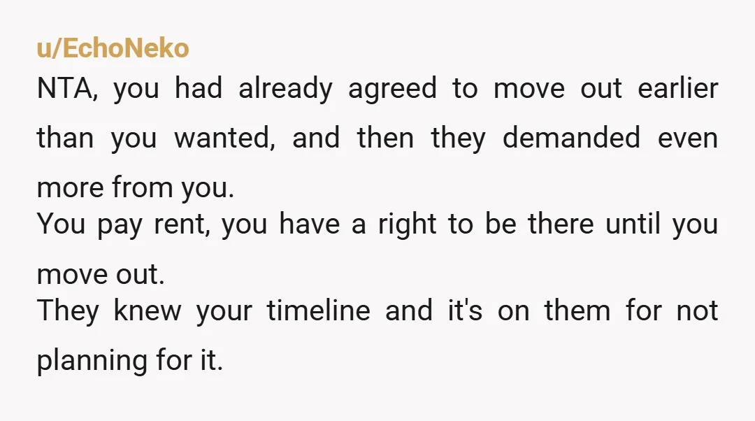 u/EchoNeko NTA, you had already agreed to move out earlier than you wanted, and then they demanded even more from you. You pay rent, you have a right to be...