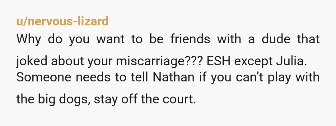 u/nervous-lizard Why do you want to be friends with a dude that joked about your miscarriage??? ESH except Julia. Someone needs to tell Nathan if you can’t play with the...