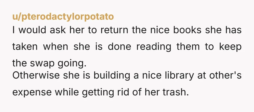 u/pterodactylorpotato I would ask her to return the nice books she has taken when she is done reading them to keep the swap going. Otherwise she is building a nice...