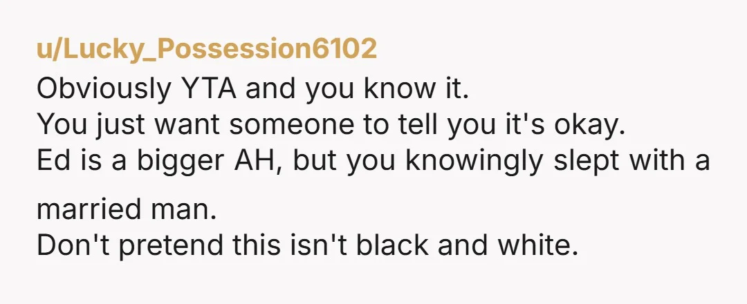 u/Lucky_Possession6102 Obviously YTA and you know it. You just want someone to tell you it's okay. Ed is a bigger AH, but you knowingly slept with a married man. Don't...