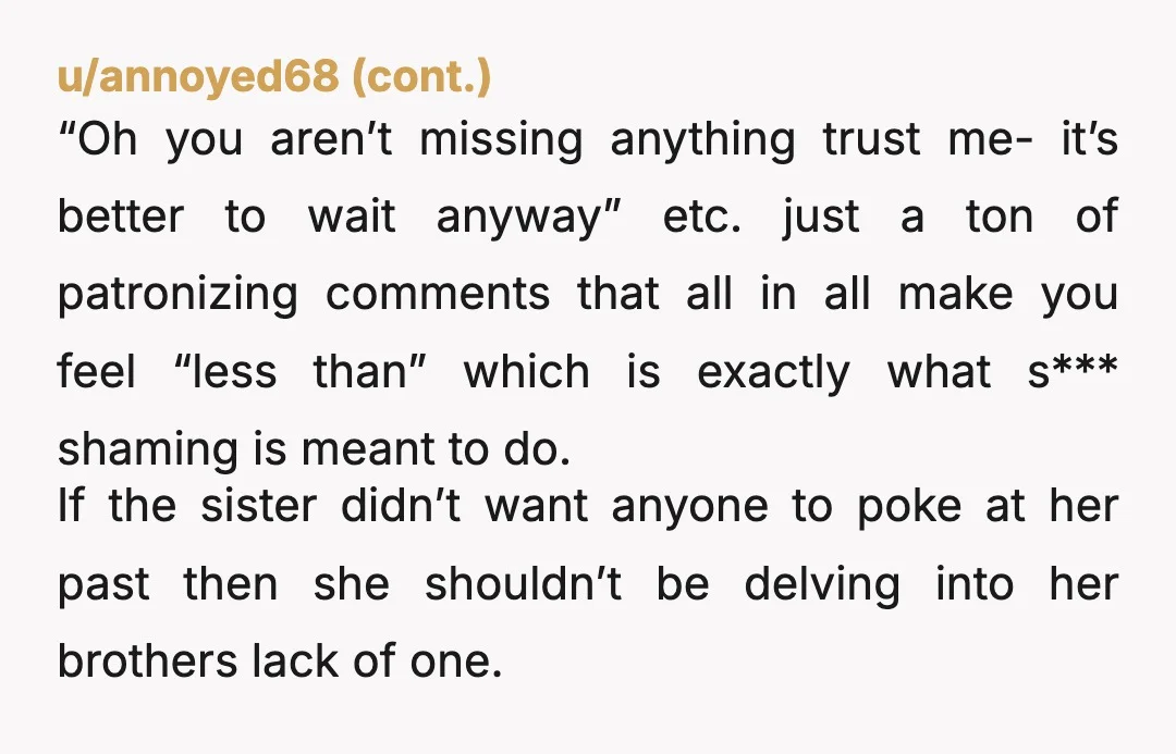 u/frecklesxmcgee ESH except your brother. There’s nothing wrong with being a virgin or having an active sexual past. You tried to fight fire with fire by s*** shaming your sister....