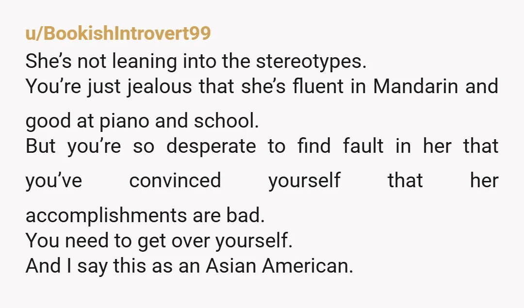 u/BookishIntrovert99 She’s not leaning into the stereotypes. You’re just jealous that she’s fluent in Mandarin and good at piano and school. But you’re so desperate to find fault in her...