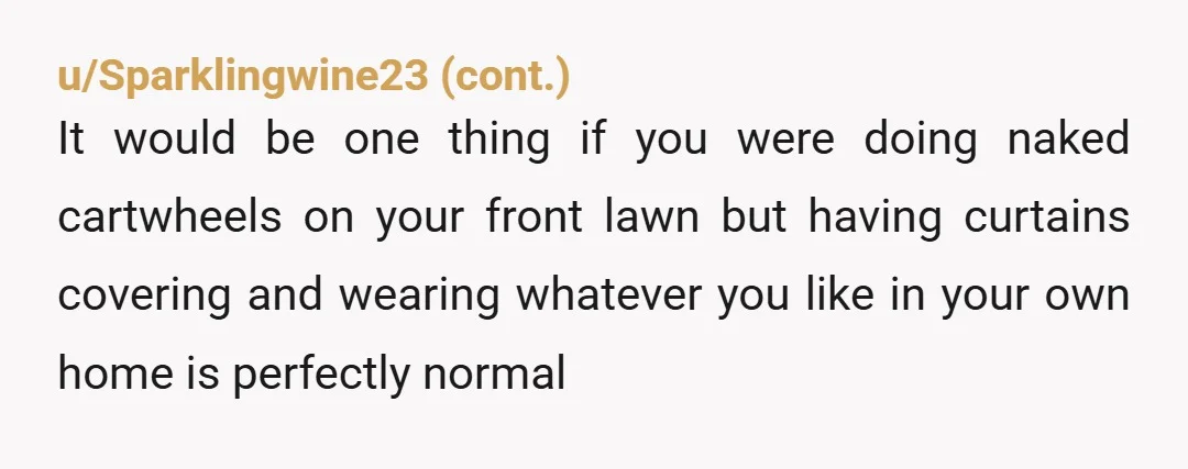u/Either_Management813 Her husband is a peeping tom, a term I haven’t heard in decades, and not your problem. You’d be wearing less at a public pool or the beach. You...