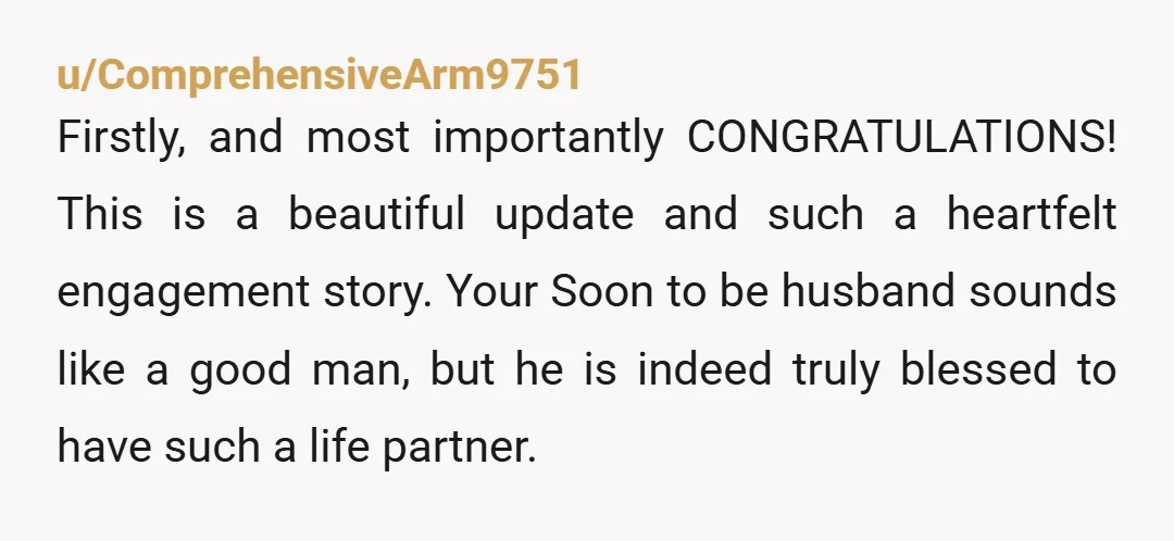 u/ComprehensiveArm9751 Firstly, and most importantly CONGRATULATIONS! This is a beautiful update and such a heartfelt engagement story. Your Soon to be husband sounds like a good man, but he is...