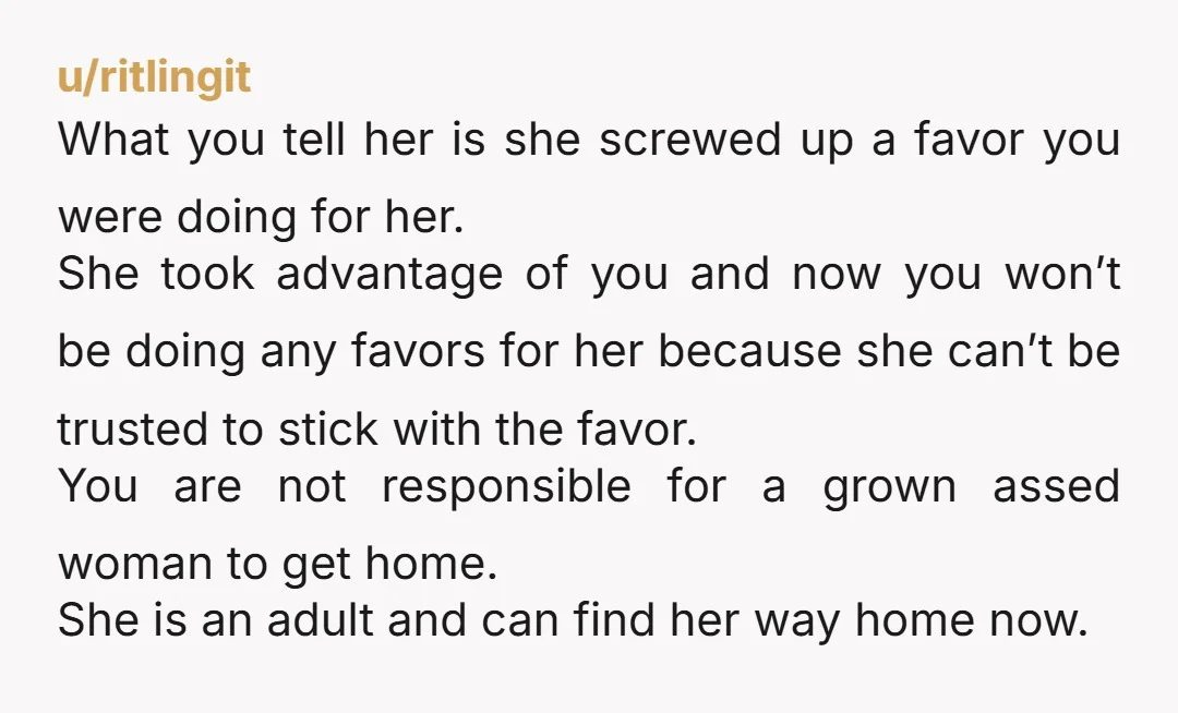 u/ritlingit What you tell her is she screwed up a favor you were doing for her. She took advantage of you and now you won’t be doing any favors for...
