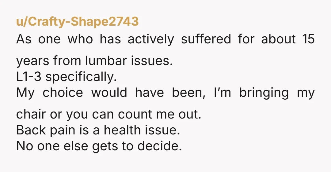 u/Crafty-Shape2743 As one who has actively suffered for about 15 years from lumbar issues. L1-3 specifically. My choice would have been, I’m bringing my chair or you can count me...