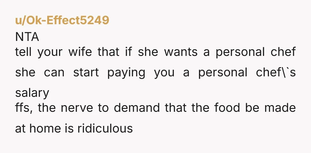 u/Ok_Mulberry4331 This has nothing to do with the food Without knowing either of you, my guess would be she thinks you'd be home earlier if not cooking at the restauarnt,...