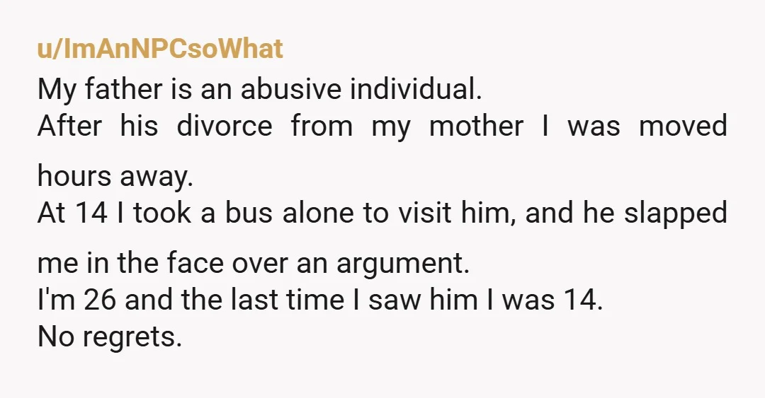 u/ImAnNPCsoWhat My father is an abusive individual. After his divorce from my mother I was moved hours away. At 14 I took a bus alone to visit him, and he...
